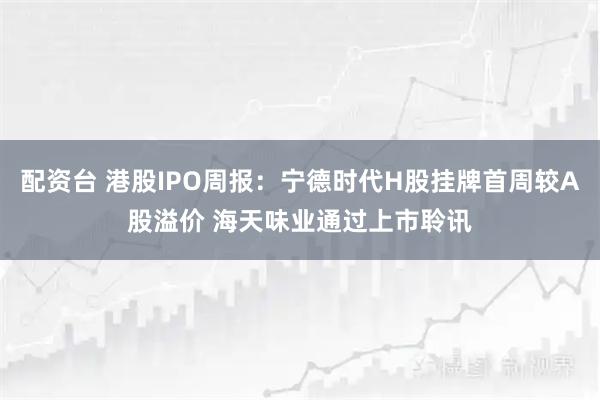 配资台 港股IPO周报:宁德时代H股挂牌首周较A股溢价 海天味业通过上市聆讯