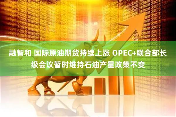 融智和 国际原油期货持续上涨 OPEC+联合部长级会议暂时维持石油产量政策不变