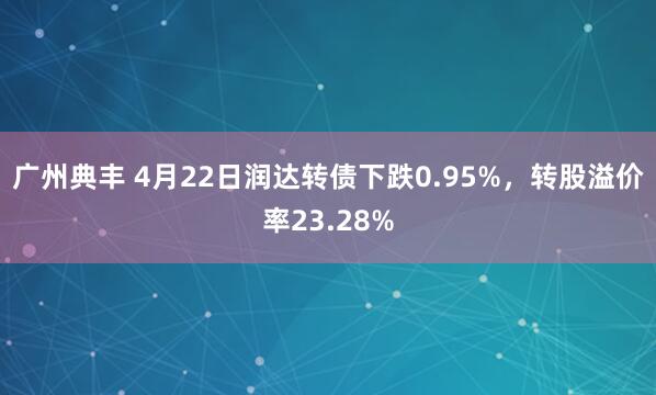 广州典丰 4月22日润达转债下跌0.95%,转股溢价率23.28%