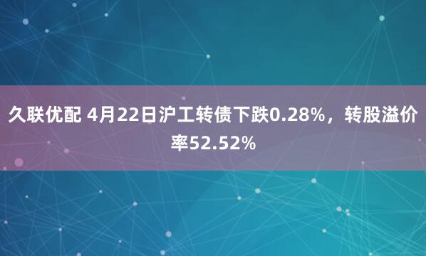 久联优配 4月22日沪工转债下跌0.28%,转股溢价率52.52%