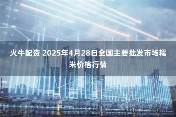 火牛配资 2025年4月28日全国主要批发市场糯米价格行情