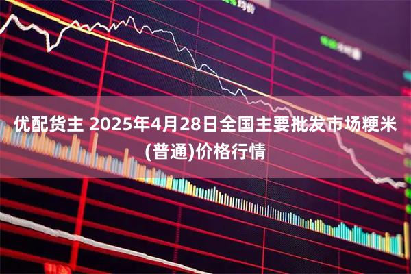 优配货主 2025年4月28日全国主要批发市场粳米(普通)价格行情
