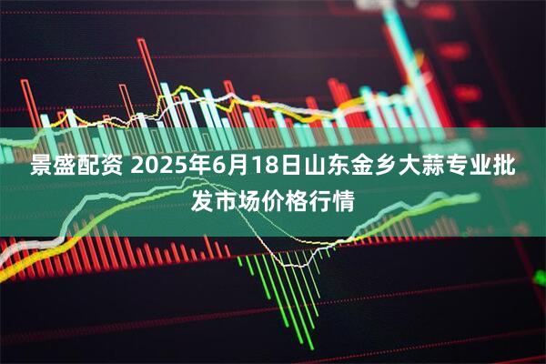 景盛配资 2025年6月18日山东金乡大蒜专业批发市场价格行情