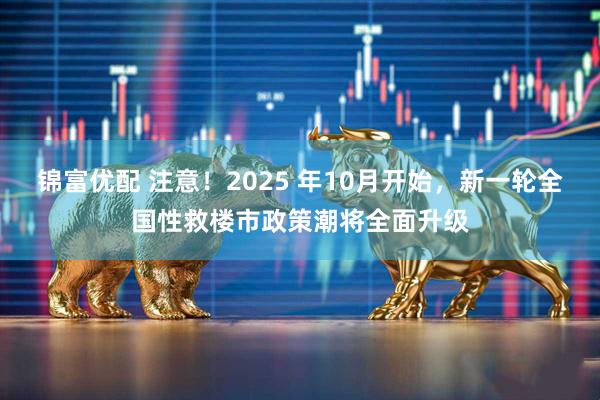 锦富优配 注意!2025 年10月开始,新一轮全国性救楼市政策潮将全面升级