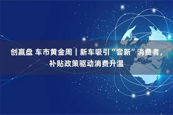 创赢盘 车市黄金周|新车吸引“尝新”消费者,补贴政策驱动消费升温