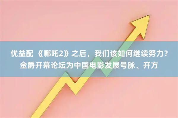 优益配 《哪吒2》之后,我们该如何继续努力?金爵开幕论坛为中国电影发展号脉、开方