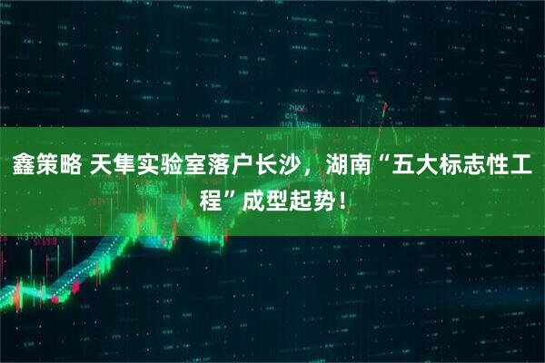 鑫策略 天隼实验室落户长沙,湖南“五大标志性工程”成型起势!