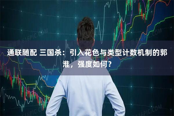 通联随配 三国杀:引入花色与类型计数机制的郭淮,强度如何?