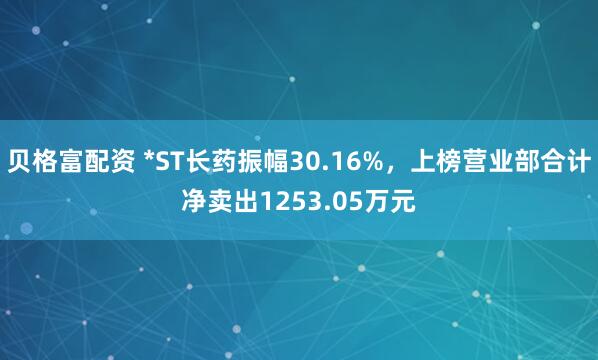 贝格富配资 *ST长药振幅30.16%,上榜营业部合计净卖出1253.05万元