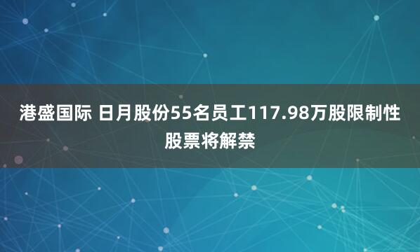 港盛国际 日月股份55名员工117.98万股限制性股票将解禁