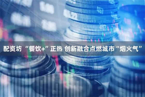 配资坊 “餐饮+”正热 创新融合点燃城市“烟火气”