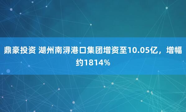 鼎豪投资 湖州南浔港口集团增资至10.05亿，增幅约1814%