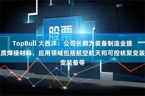 TopBull 大西洋：公司长期为装备制造业提供优质焊接材料，应用领域包括航空航天和可控核聚变装备等