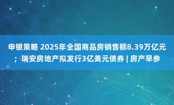 申银策略 2025年全国商品房销售额8.39万亿元；瑞安房地产拟发行3亿美元债券 | 房产早参