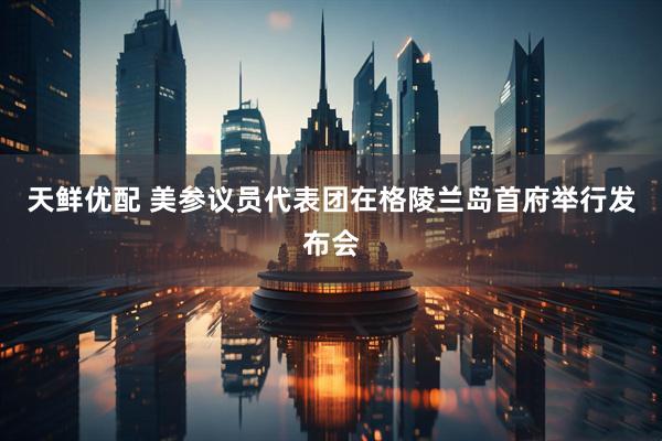 天鲜优配 美参议员代表团在格陵兰岛首府举行发布会