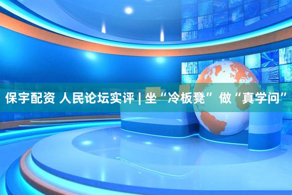 保宇配资 人民论坛实评 | 坐“冷板凳” 做“真学问”