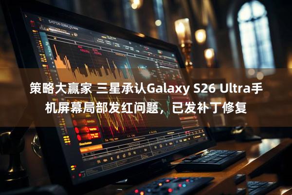 策略大赢家 三星承认Galaxy S26 Ultra手机屏幕局部发红问题,已发补丁修复