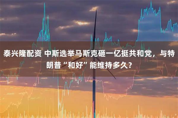 泰兴隆配资 中斯选举马斯克砸一亿挺共和党，与特朗普“和好”能维持多久？