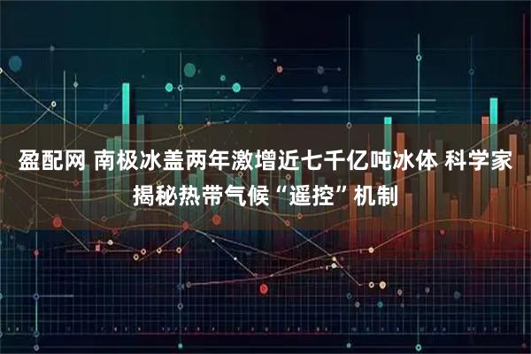 盈配网 南极冰盖两年激增近七千亿吨冰体 科学家揭秘热带气候“遥控”机制