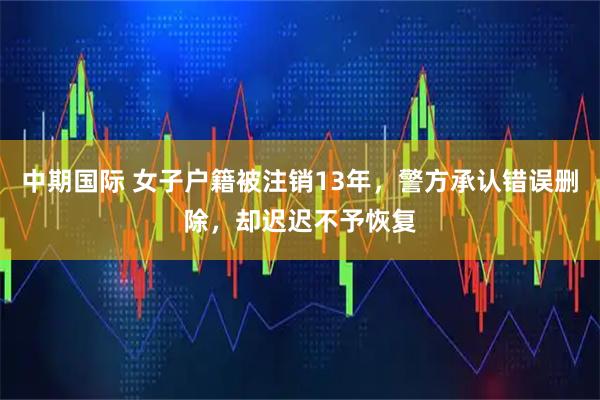 中期国际 女子户籍被注销13年,警方承认错误删除,却迟迟不予恢复
